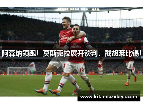 阿森纳领跑！莫斯克拉展开谈判，截胡莱比锡！